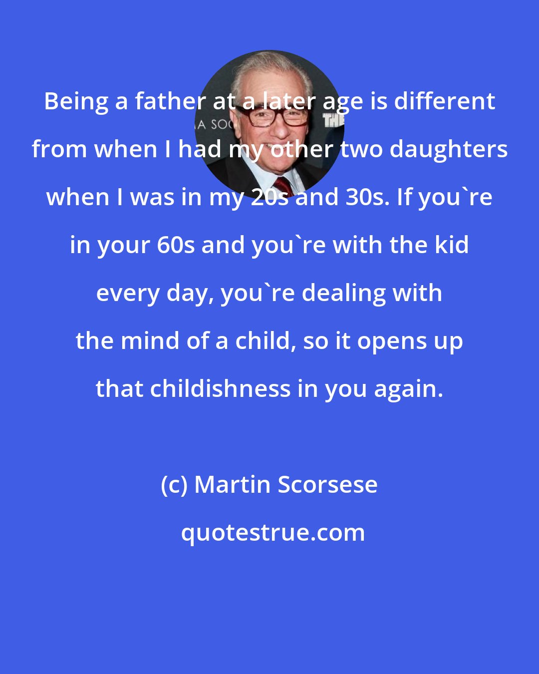 Martin Scorsese: Being a father at a later age is different from when I had my other two daughters when I was in my 20s and 30s. If you're in your 60s and you're with the kid every day, you're dealing with the mind of a child, so it opens up that childishness in you again.