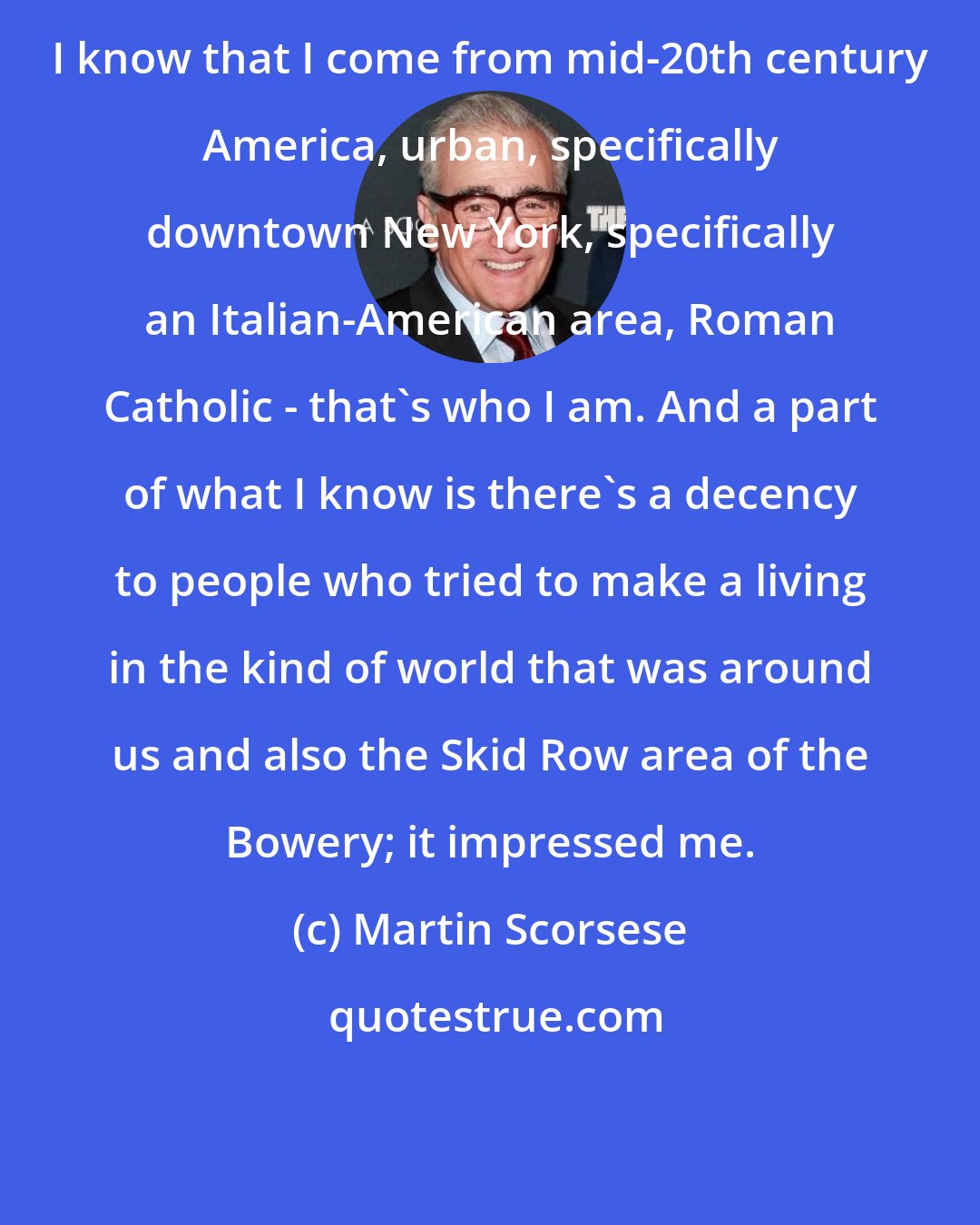 Martin Scorsese: I know that I come from mid-20th century America, urban, specifically downtown New York, specifically an Italian-American area, Roman Catholic - that's who I am. And a part of what I know is there's a decency to people who tried to make a living in the kind of world that was around us and also the Skid Row area of the Bowery; it impressed me.