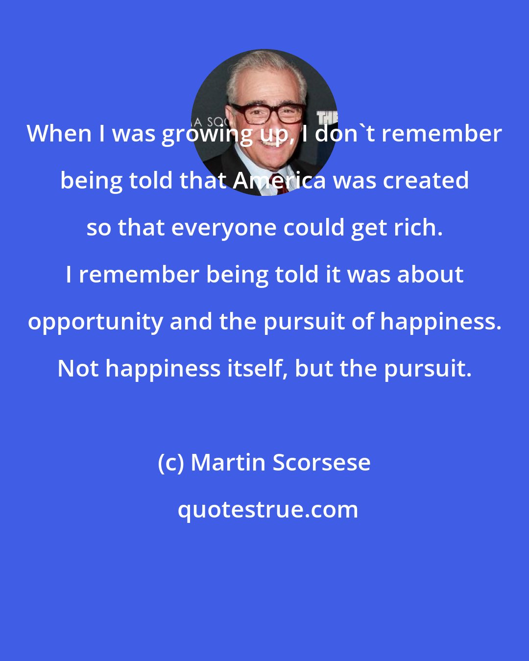 Martin Scorsese: When I was growing up, I don't remember being told that America was created so that everyone could get rich. I remember being told it was about opportunity and the pursuit of happiness. Not happiness itself, but the pursuit.