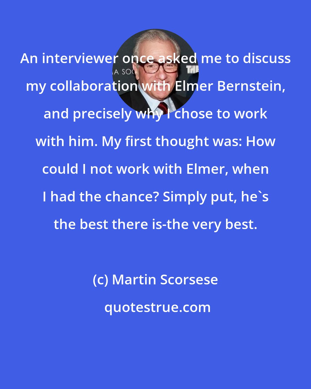 Martin Scorsese: An interviewer once asked me to discuss my collaboration with Elmer Bernstein, and precisely why I chose to work with him. My first thought was: How could I not work with Elmer, when I had the chance? Simply put, he's the best there is-the very best.