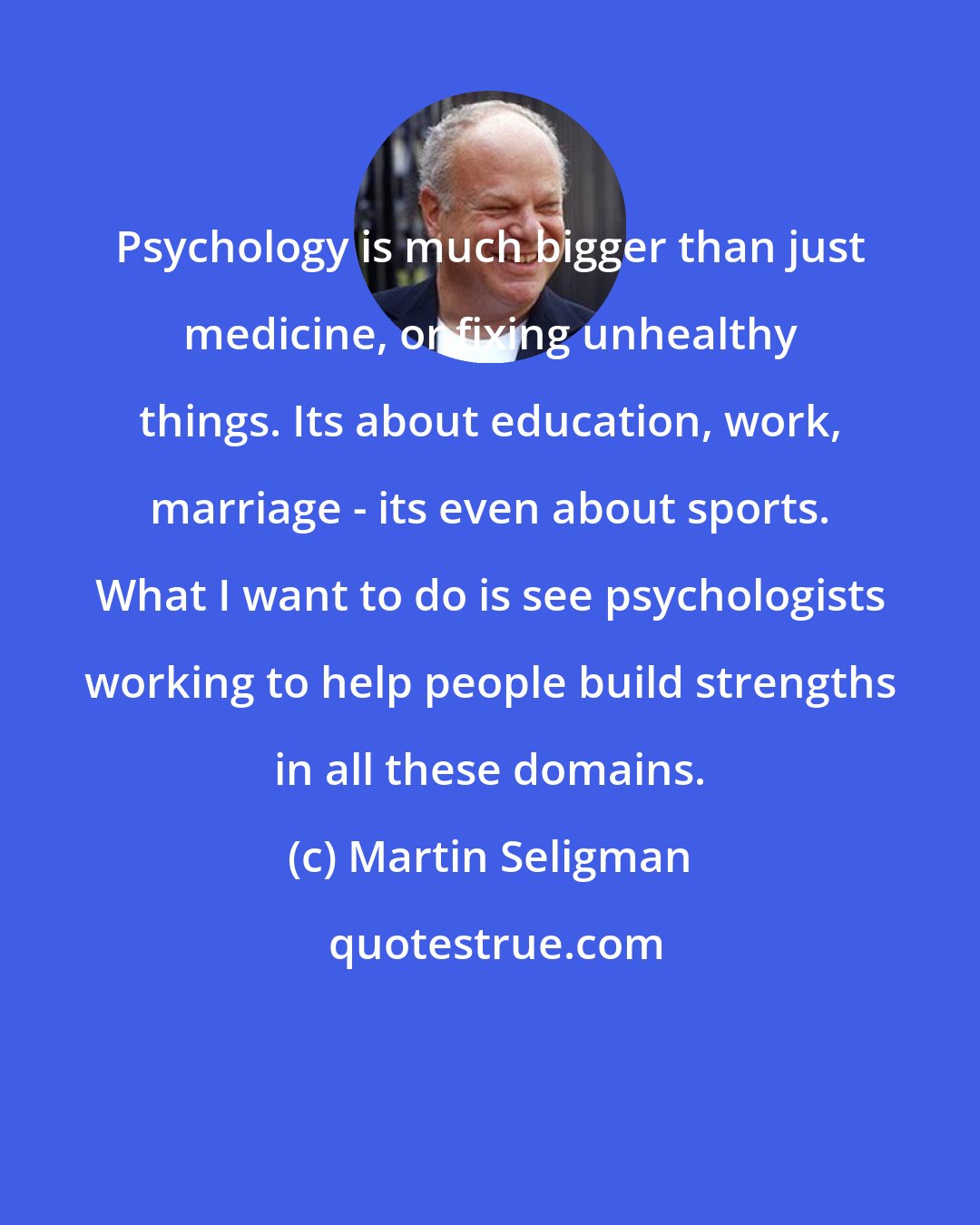 Martin Seligman: Psychology is much bigger than just medicine, or fixing unhealthy things. Its about education, work, marriage - its even about sports. What I want to do is see psychologists working to help people build strengths in all these domains.