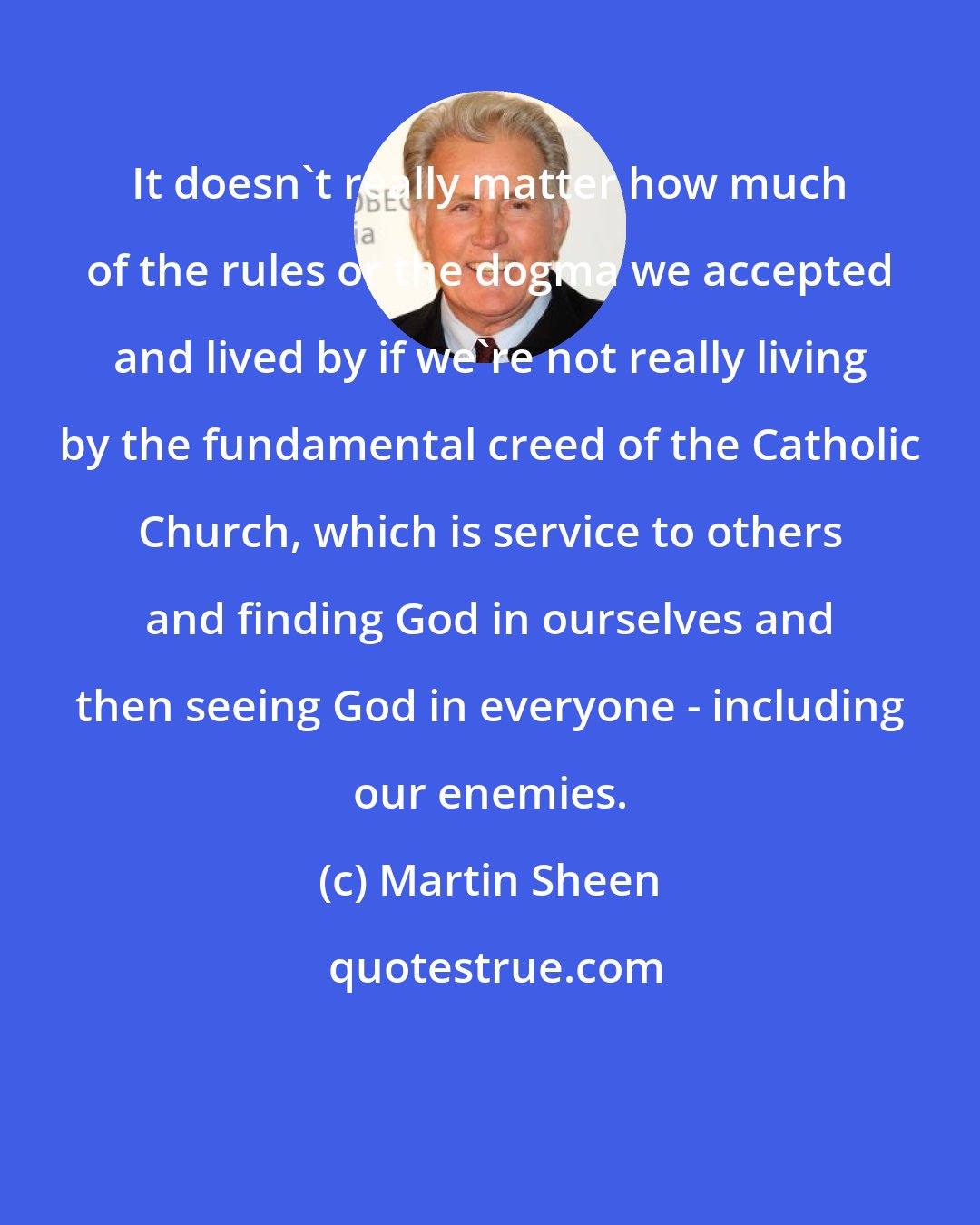 Martin Sheen: It doesn't really matter how much of the rules or the dogma we accepted and lived by if we're not really living by the fundamental creed of the Catholic Church, which is service to others and finding God in ourselves and then seeing God in everyone - including our enemies.
