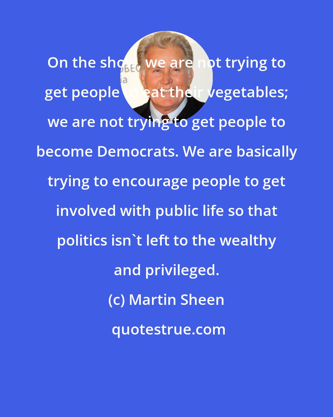 Martin Sheen: On the show, we are not trying to get people to eat their vegetables; we are not trying to get people to become Democrats. We are basically trying to encourage people to get involved with public life so that politics isn't left to the wealthy and privileged.