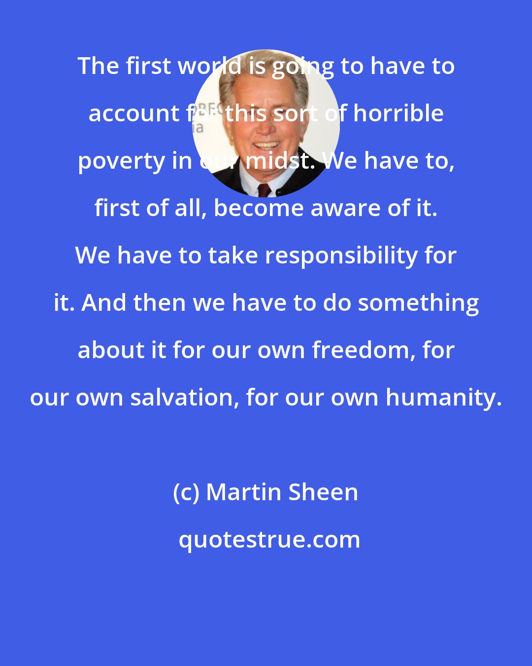 Martin Sheen: The first world is going to have to account for this sort of horrible poverty in our midst. We have to, first of all, become aware of it. We have to take responsibility for it. And then we have to do something about it for our own freedom, for our own salvation, for our own humanity.