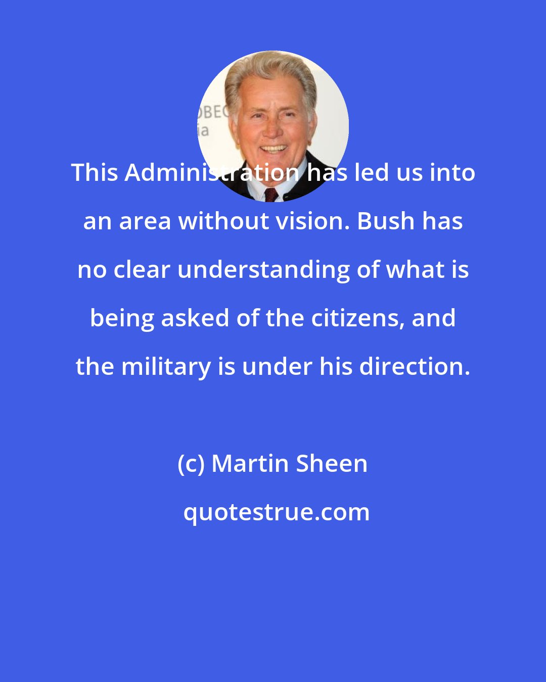Martin Sheen: This Administration has led us into an area without vision. Bush has no clear understanding of what is being asked of the citizens, and the military is under his direction.