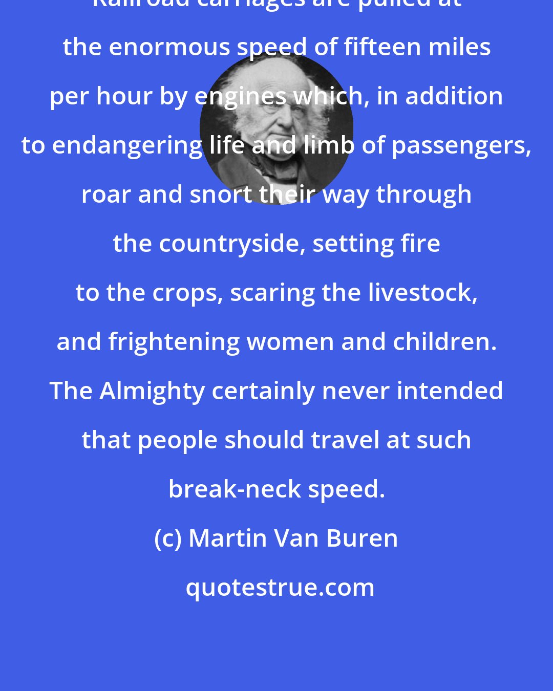Martin Van Buren: Railroad carriages are pulled at the enormous speed of fifteen miles per hour by engines which, in addition to endangering life and limb of passengers, roar and snort their way through the countryside, setting fire to the crops, scaring the livestock, and frightening women and children. The Almighty certainly never intended that people should travel at such break-neck speed.