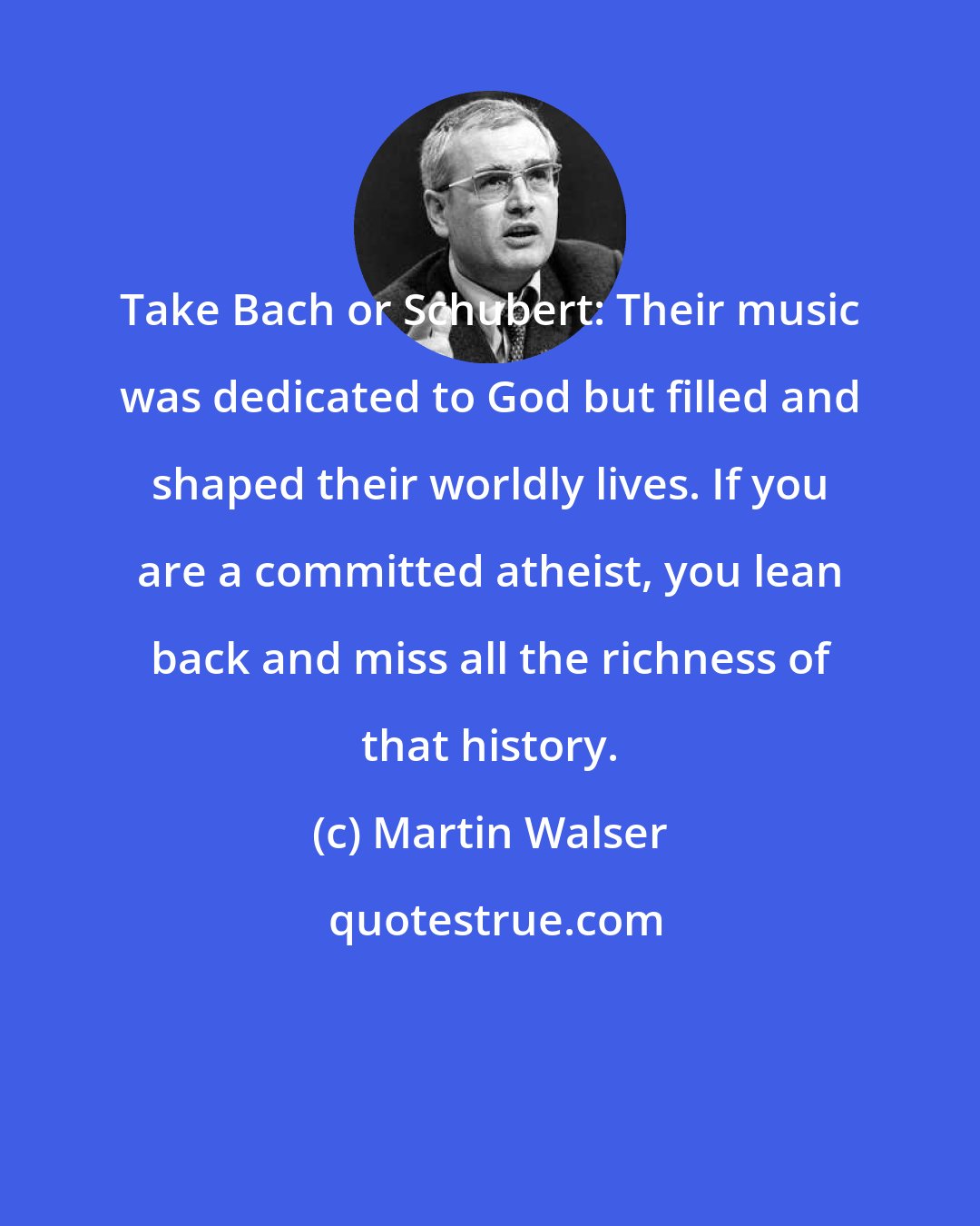 Martin Walser: Take Bach or Schubert: Their music was dedicated to God but filled and shaped their worldly lives. If you are a committed atheist, you lean back and miss all the richness of that history.