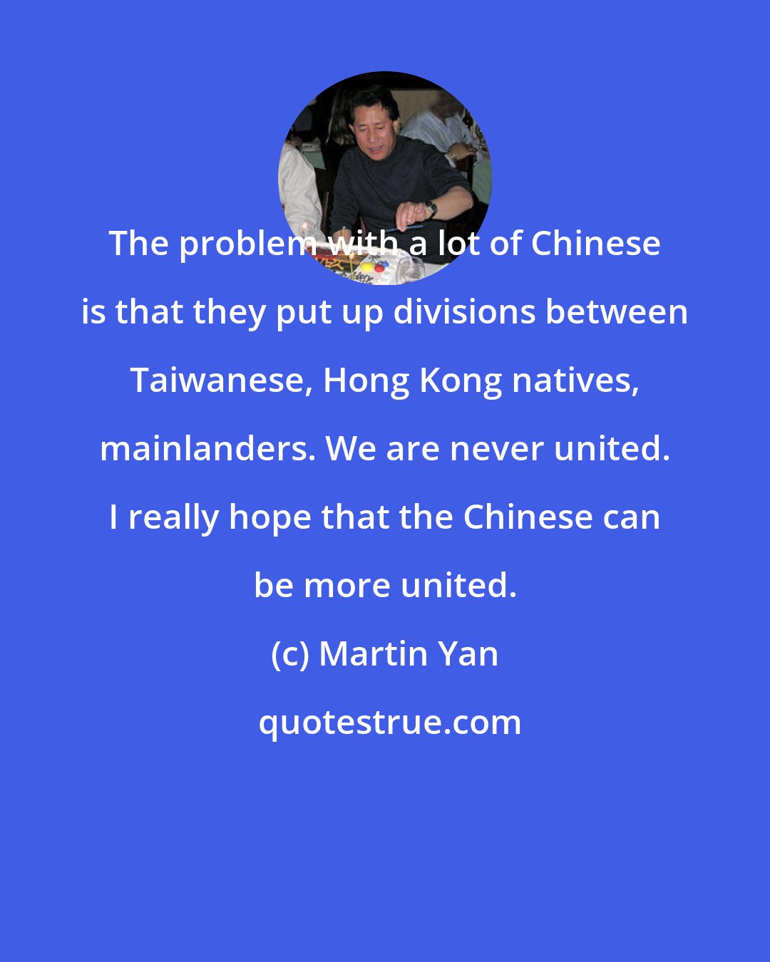 Martin Yan: The problem with a lot of Chinese is that they put up divisions between Taiwanese, Hong Kong natives, mainlanders. We are never united. I really hope that the Chinese can be more united.