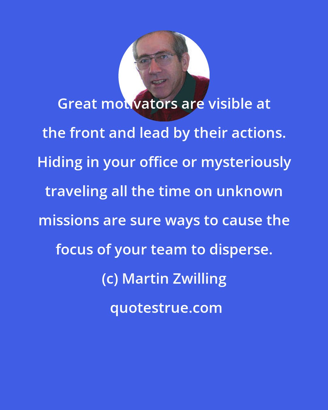 Martin Zwilling: Great motivators are visible at the front and lead by their actions. Hiding in your office or mysteriously traveling all the time on unknown missions are sure ways to cause the focus of your team to disperse.