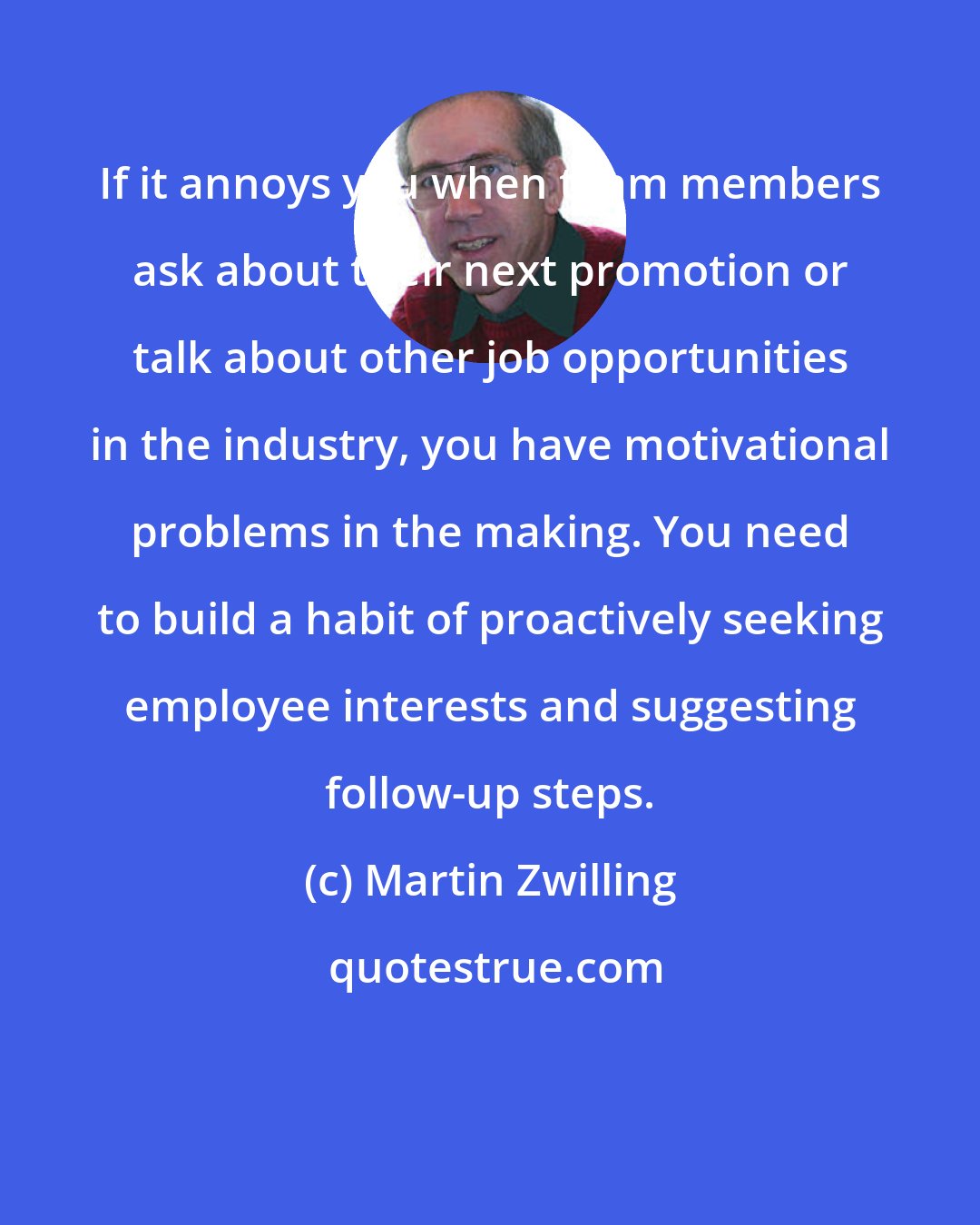 Martin Zwilling: If it annoys you when team members ask about their next promotion or talk about other job opportunities in the industry, you have motivational problems in the making. You need to build a habit of proactively seeking employee interests and suggesting follow-up steps.