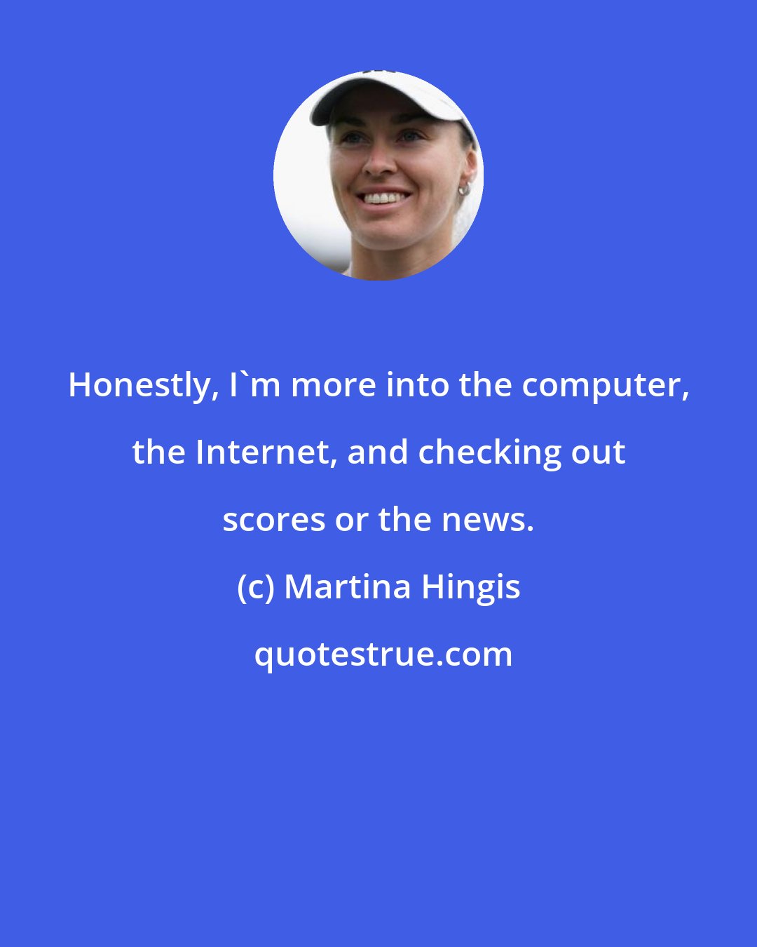 Martina Hingis: Honestly, I'm more into the computer, the Internet, and checking out scores or the news.