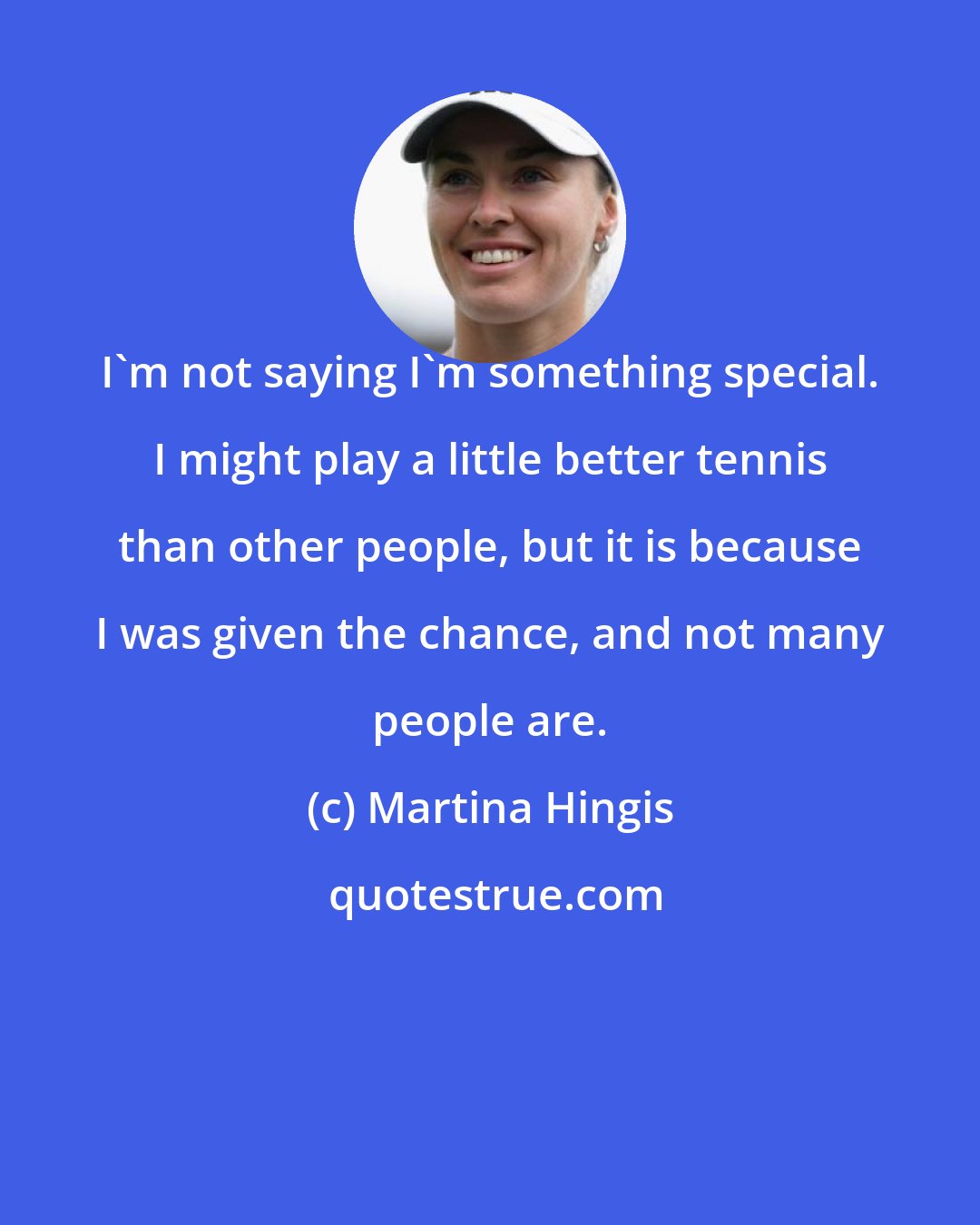 Martina Hingis: I'm not saying I'm something special. I might play a little better tennis than other people, but it is because I was given the chance, and not many people are.