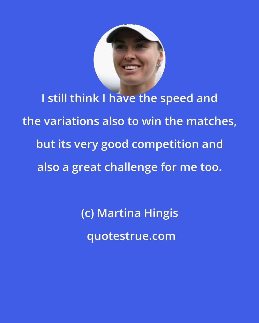 Martina Hingis: I still think I have the speed and the variations also to win the matches, but its very good competition and also a great challenge for me too.