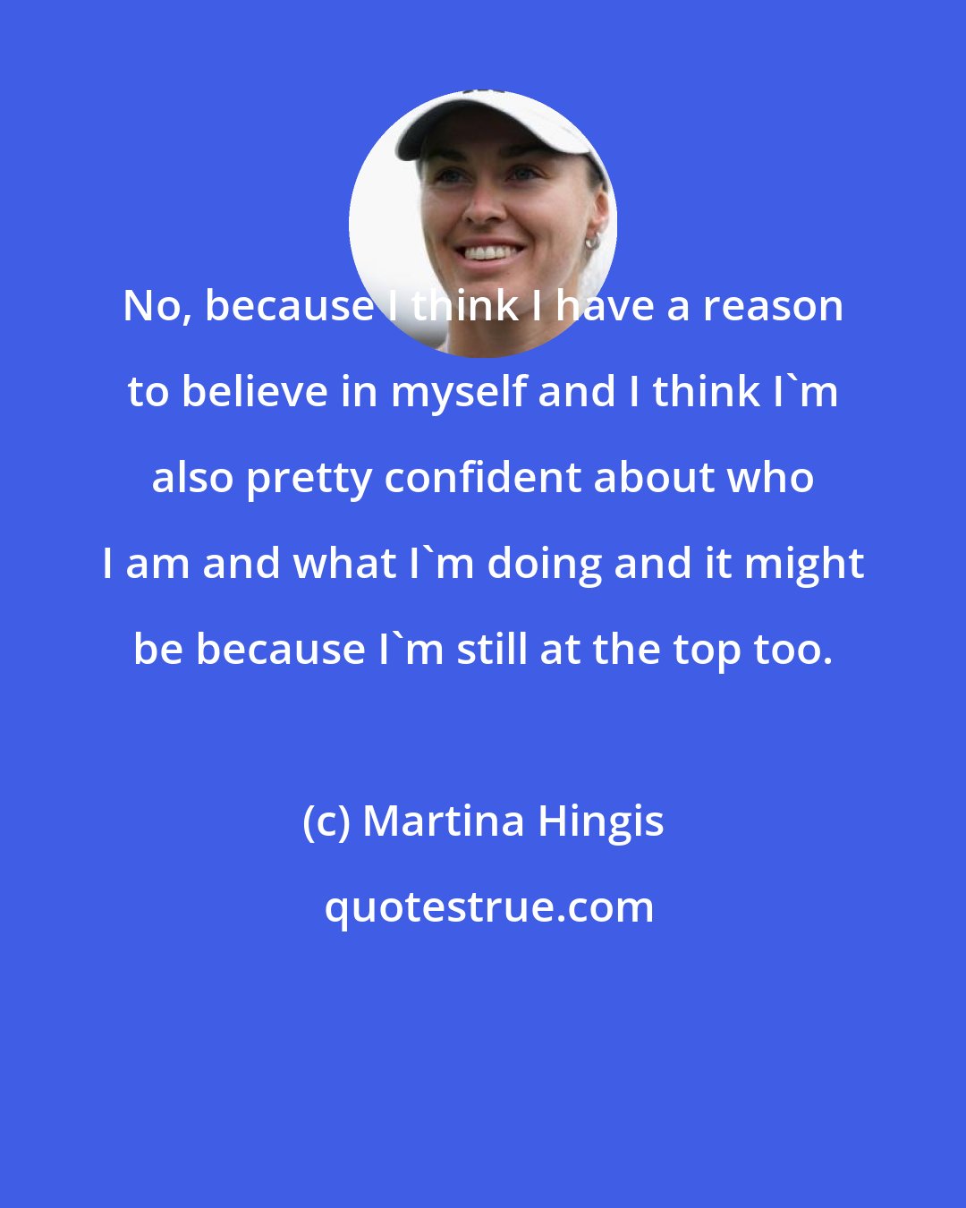 Martina Hingis: No, because I think I have a reason to believe in myself and I think I'm also pretty confident about who I am and what I'm doing and it might be because I'm still at the top too.