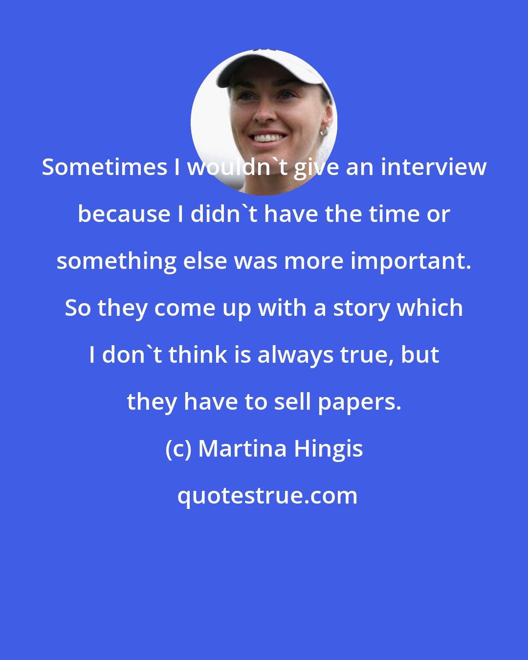 Martina Hingis: Sometimes I wouldn't give an interview because I didn't have the time or something else was more important. So they come up with a story which I don't think is always true, but they have to sell papers.
