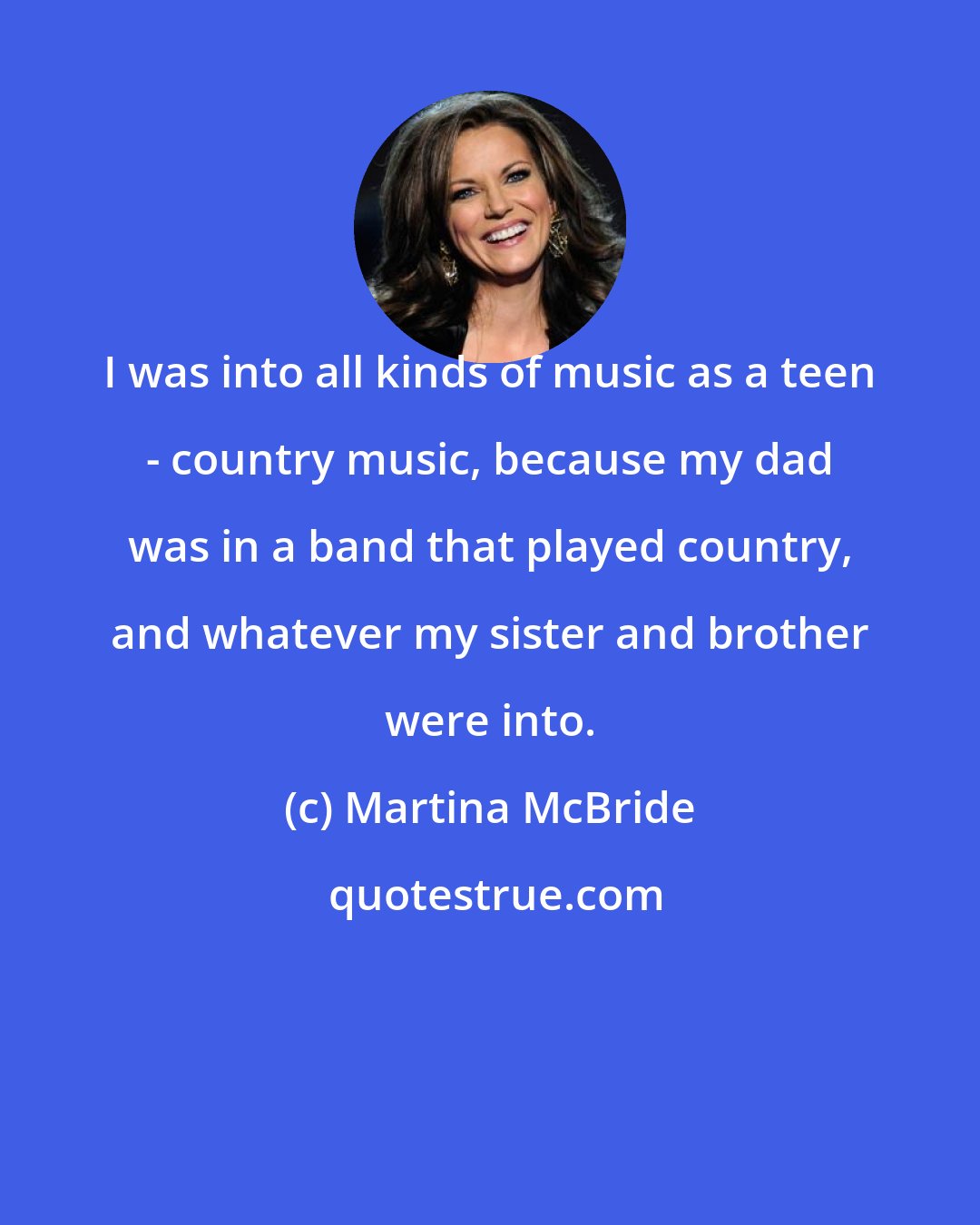 Martina McBride: I was into all kinds of music as a teen - country music, because my dad was in a band that played country, and whatever my sister and brother were into.