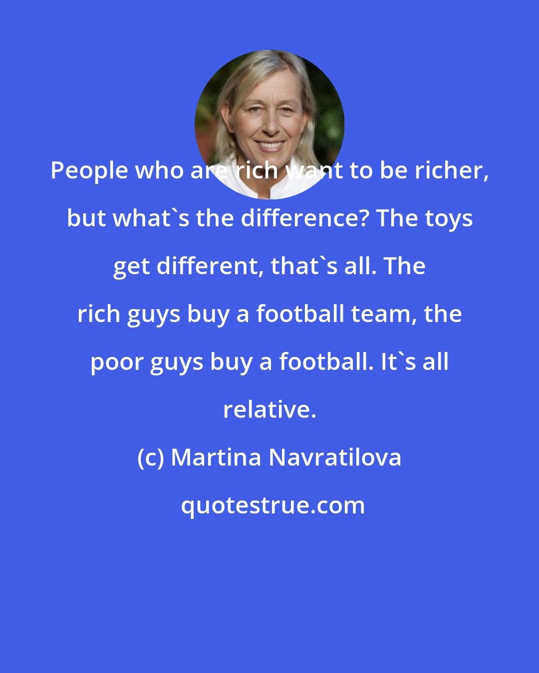 Martina Navratilova: People who are rich want to be richer, but what's the difference? The toys get different, that's all. The rich guys buy a football team, the poor guys buy a football. It's all relative.