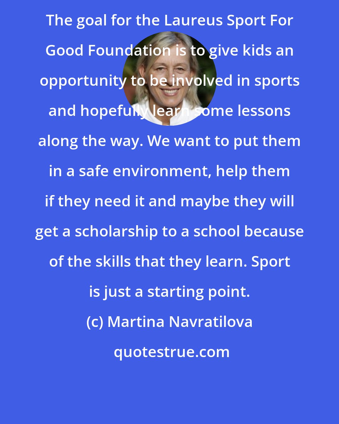 Martina Navratilova: The goal for the Laureus Sport For Good Foundation is to give kids an opportunity to be involved in sports and hopefully learn some lessons along the way. We want to put them in a safe environment, help them if they need it and maybe they will get a scholarship to a school because of the skills that they learn. Sport is just a starting point.