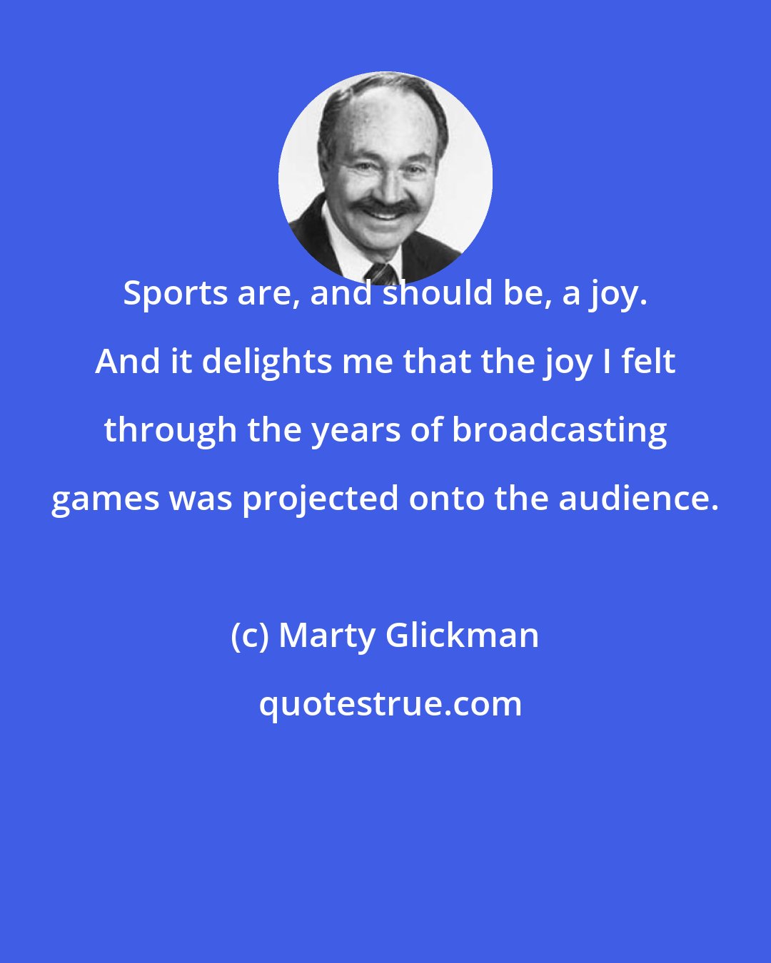 Marty Glickman: Sports are, and should be, a joy. And it delights me that the joy I felt through the years of broadcasting games was projected onto the audience.
