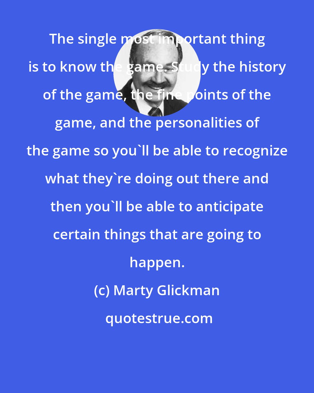 Marty Glickman: The single most important thing is to know the game. Study the history of the game, the fine points of the game, and the personalities of the game so you'll be able to recognize what they're doing out there and then you'll be able to anticipate certain things that are going to happen.