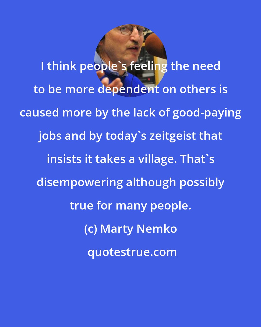 Marty Nemko: I think people's feeling the need to be more dependent on others is caused more by the lack of good-paying jobs and by today's zeitgeist that insists it takes a village. That's disempowering although possibly true for many people.