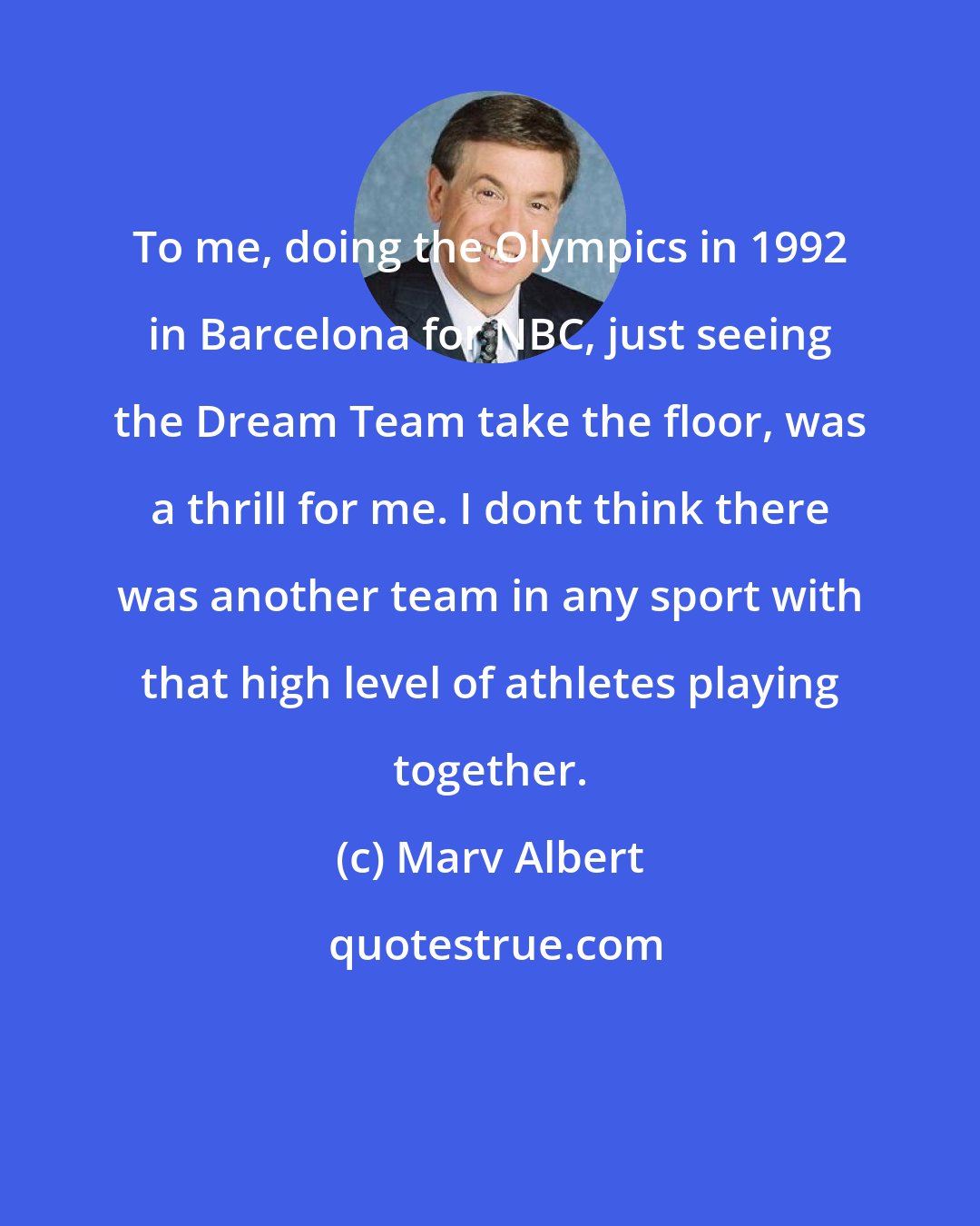 Marv Albert: To me, doing the Olympics in 1992 in Barcelona for NBC, just seeing the Dream Team take the floor, was a thrill for me. I dont think there was another team in any sport with that high level of athletes playing together.