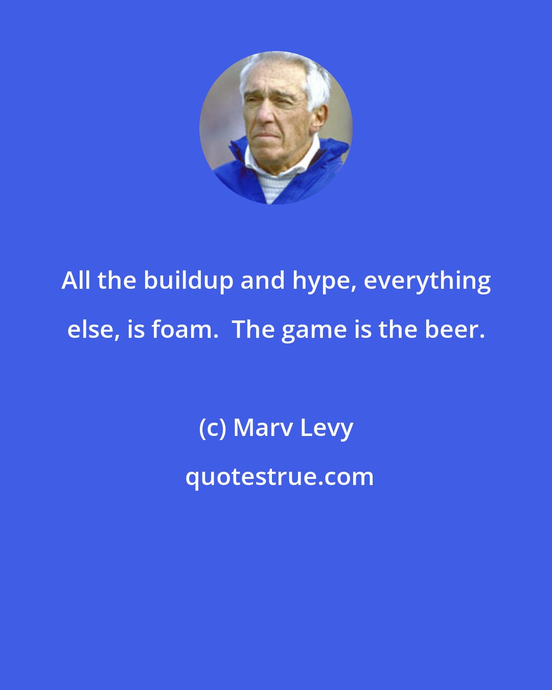 Marv Levy: All the buildup and hype, everything else, is foam.  The game is the beer.