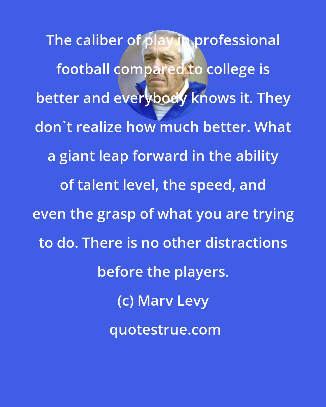 Marv Levy: The caliber of play in professional football compared to college is better and everybody knows it. They don't realize how much better. What a giant leap forward in the ability of talent level, the speed, and even the grasp of what you are trying to do. There is no other distractions before the players.