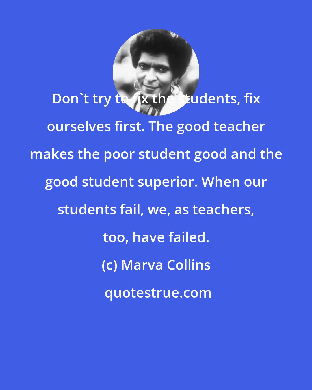 Marva Collins: Don't try to fix the students, fix ourselves first. The good teacher makes the poor student good and the good student superior. When our students fail, we, as teachers, too, have failed.