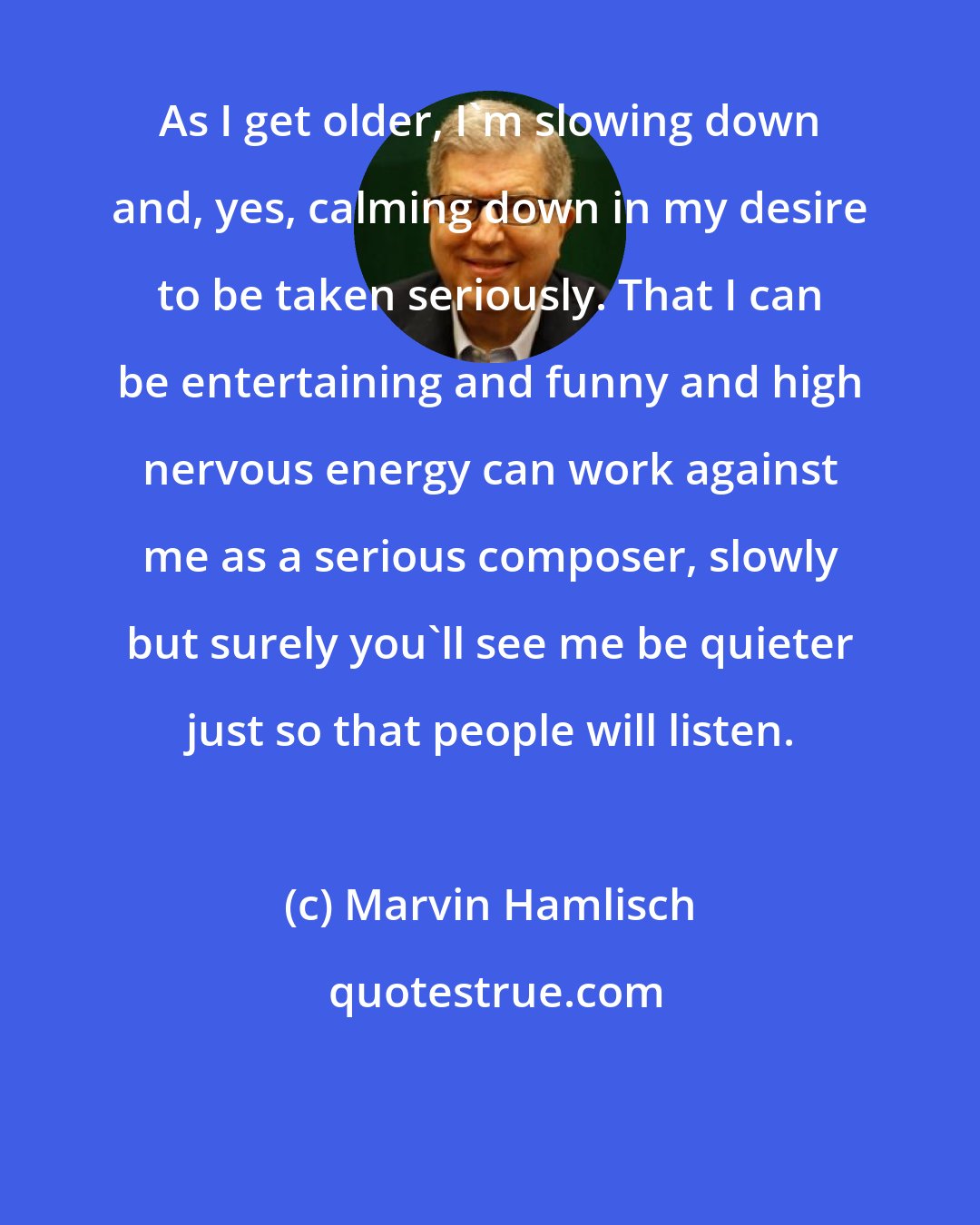 Marvin Hamlisch: As I get older, I'm slowing down and, yes, calming down in my desire to be taken seriously. That I can be entertaining and funny and high nervous energy can work against me as a serious composer, slowly but surely you'll see me be quieter just so that people will listen.