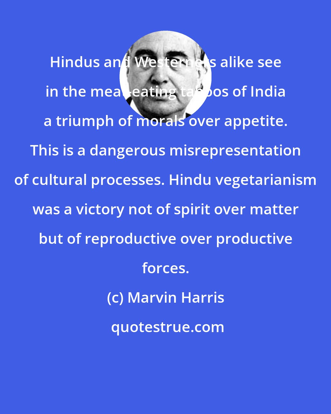 Marvin Harris: Hindus and Westerners alike see in the meat-eating taboos of India a triumph of morals over appetite. This is a dangerous misrepresentation of cultural processes. Hindu vegetarianism was a victory not of spirit over matter but of reproductive over productive forces.