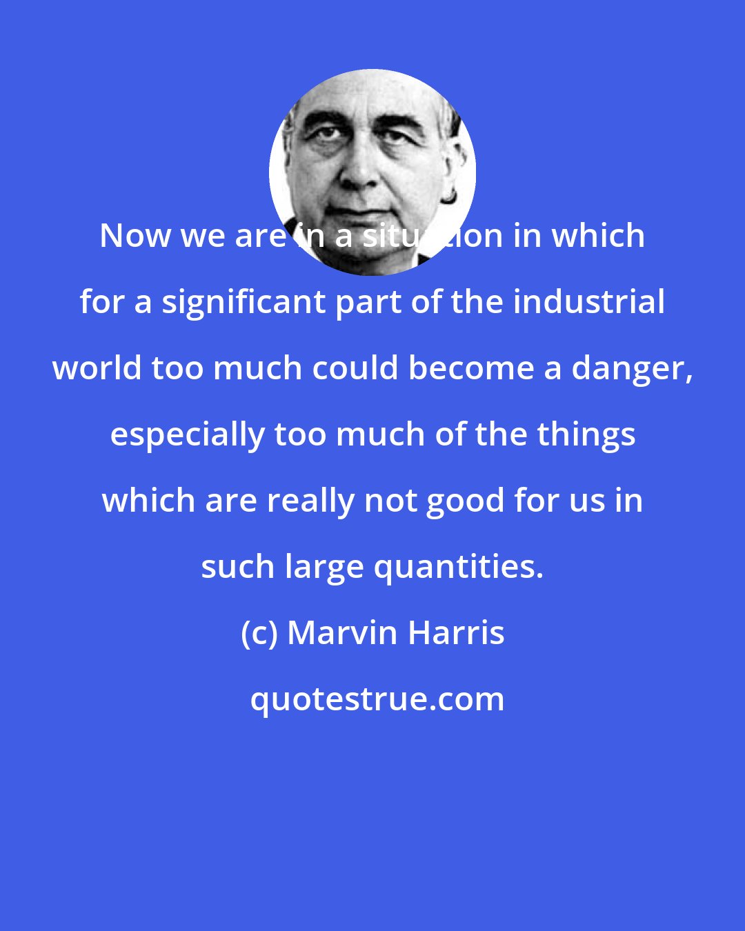 Marvin Harris: Now we are in a situation in which for a significant part of the industrial world too much could become a danger, especially too much of the things which are really not good for us in such large quantities.
