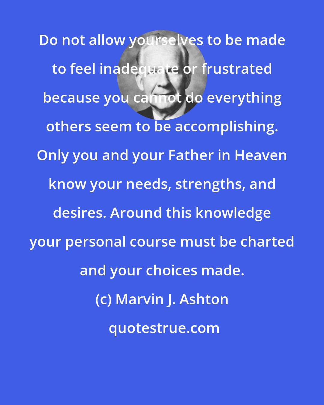Marvin J. Ashton: Do not allow yourselves to be made to feel inadequate or frustrated because you cannot do everything others seem to be accomplishing. Only you and your Father in Heaven know your needs, strengths, and desires. Around this knowledge your personal course must be charted and your choices made.