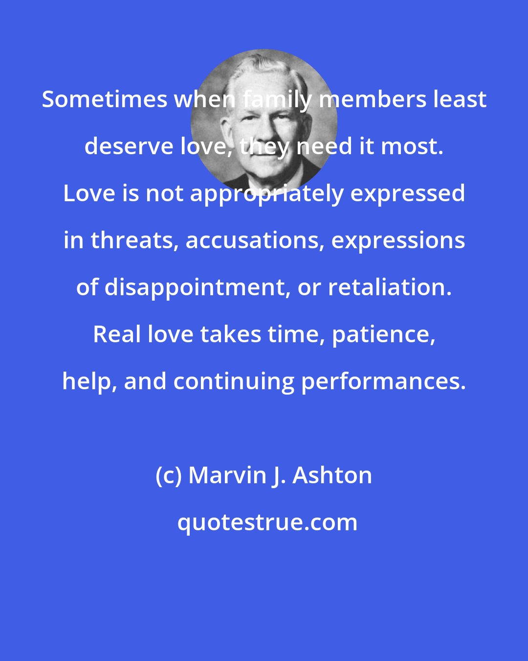 Marvin J. Ashton: Sometimes when family members least deserve love, they need it most. Love is not appropriately expressed in threats, accusations, expressions of disappointment, or retaliation. Real love takes time, patience, help, and continuing performances.