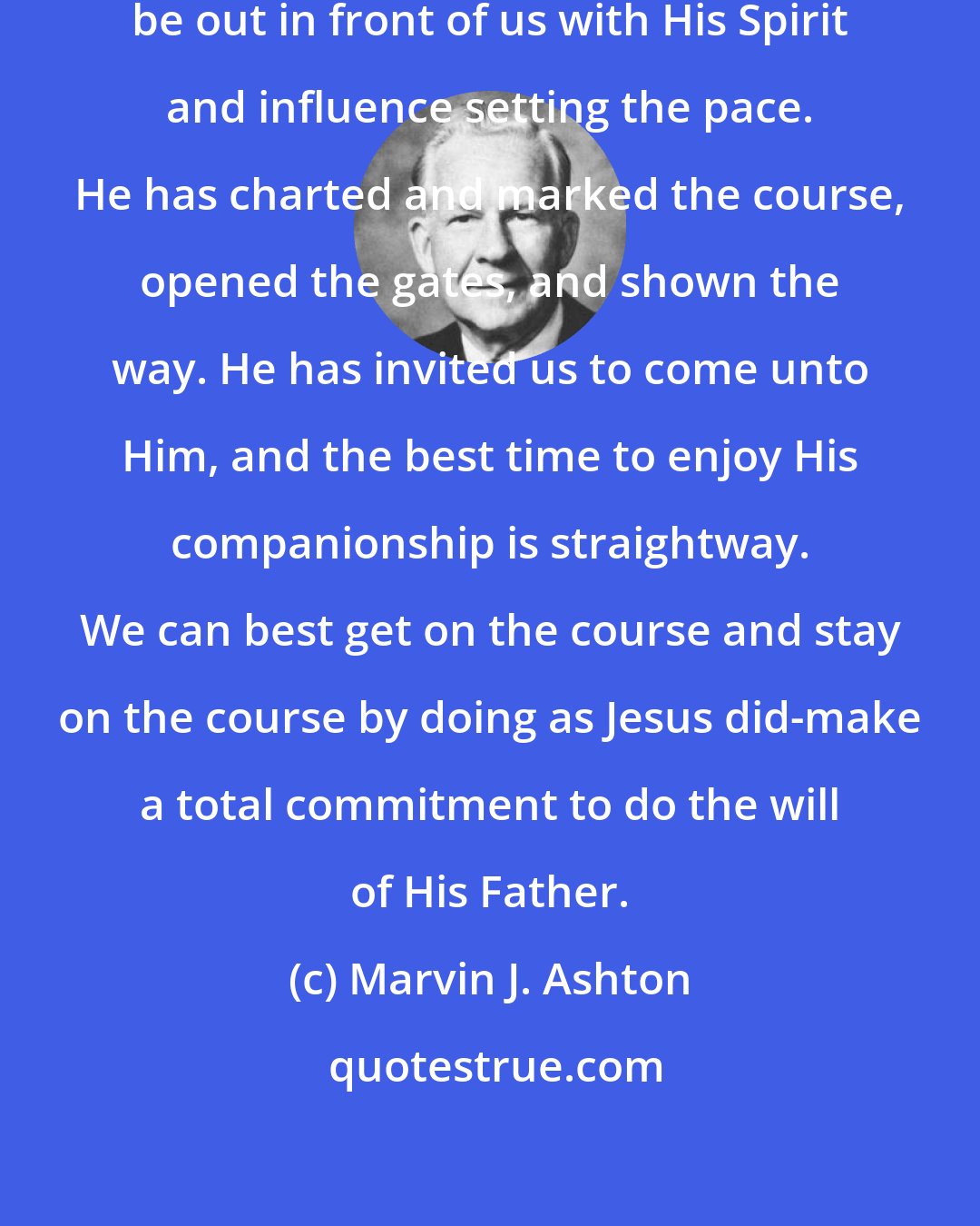 Marvin J. Ashton: He who invites us to follow will always be out in front of us with His Spirit and influence setting the pace. He has charted and marked the course, opened the gates, and shown the way. He has invited us to come unto Him, and the best time to enjoy His companionship is straightway. We can best get on the course and stay on the course by doing as Jesus did-make a total commitment to do the will of His Father.