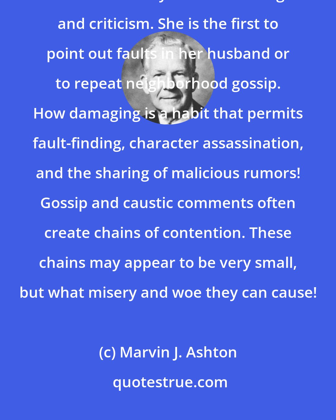 Marvin J. Ashton: I am acquainted with a wife and mother who is chained securely at the present time to a life-style of murmuring and criticism. She is the first to point out faults in her husband or to repeat neighborhood gossip. How damaging is a habit that permits fault-finding, character assassination, and the sharing of malicious rumors! Gossip and caustic comments often create chains of contention. These chains may appear to be very small, but what misery and woe they can cause!