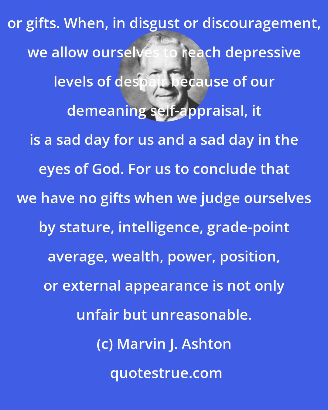 Marvin J. Ashton: One of the great tragedies of life, it seems to me, is when a person classifies himself as someone who has no talents or gifts. When, in disgust or discouragement, we allow ourselves to reach depressive levels of despair because of our demeaning self-appraisal, it is a sad day for us and a sad day in the eyes of God. For us to conclude that we have no gifts when we judge ourselves by stature, intelligence, grade-point average, wealth, power, position, or external appearance is not only unfair but unreasonable.