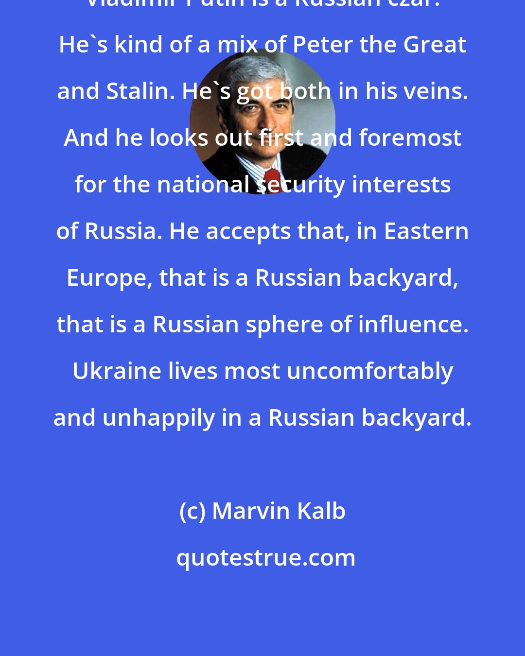 Marvin Kalb: Vladimir Putin is a Russian czar. He's kind of a mix of Peter the Great and Stalin. He's got both in his veins. And he looks out first and foremost for the national security interests of Russia. He accepts that, in Eastern Europe, that is a Russian backyard, that is a Russian sphere of influence. Ukraine lives most uncomfortably and unhappily in a Russian backyard.