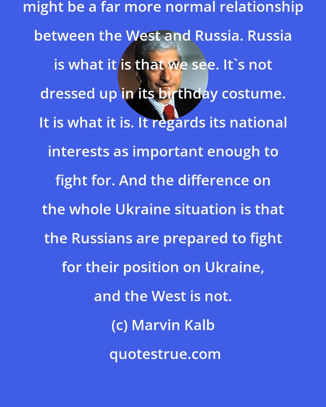 Marvin Kalb: we are dealing with a return to what might be a far more normal relationship between the West and Russia. Russia is what it is that we see. It's not dressed up in its birthday costume. It is what it is. It regards its national interests as important enough to fight for. And the difference on the whole Ukraine situation is that the Russians are prepared to fight for their position on Ukraine, and the West is not.
