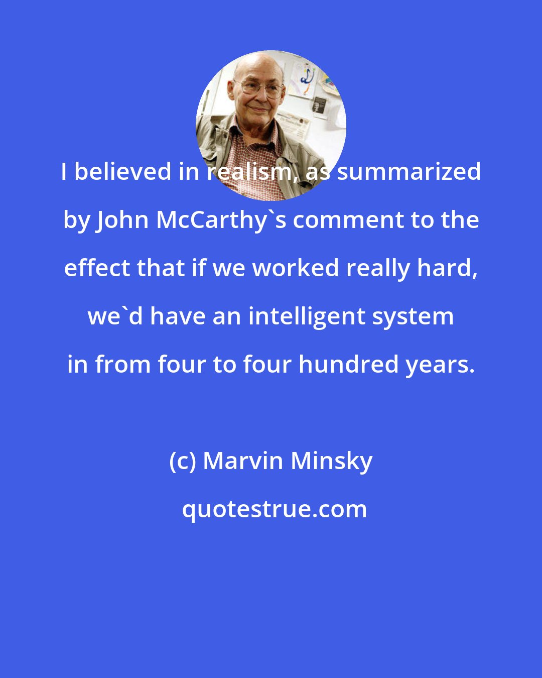 Marvin Minsky: I believed in realism, as summarized by John McCarthy's comment to the effect that if we worked really hard, we'd have an intelligent system in from four to four hundred years.