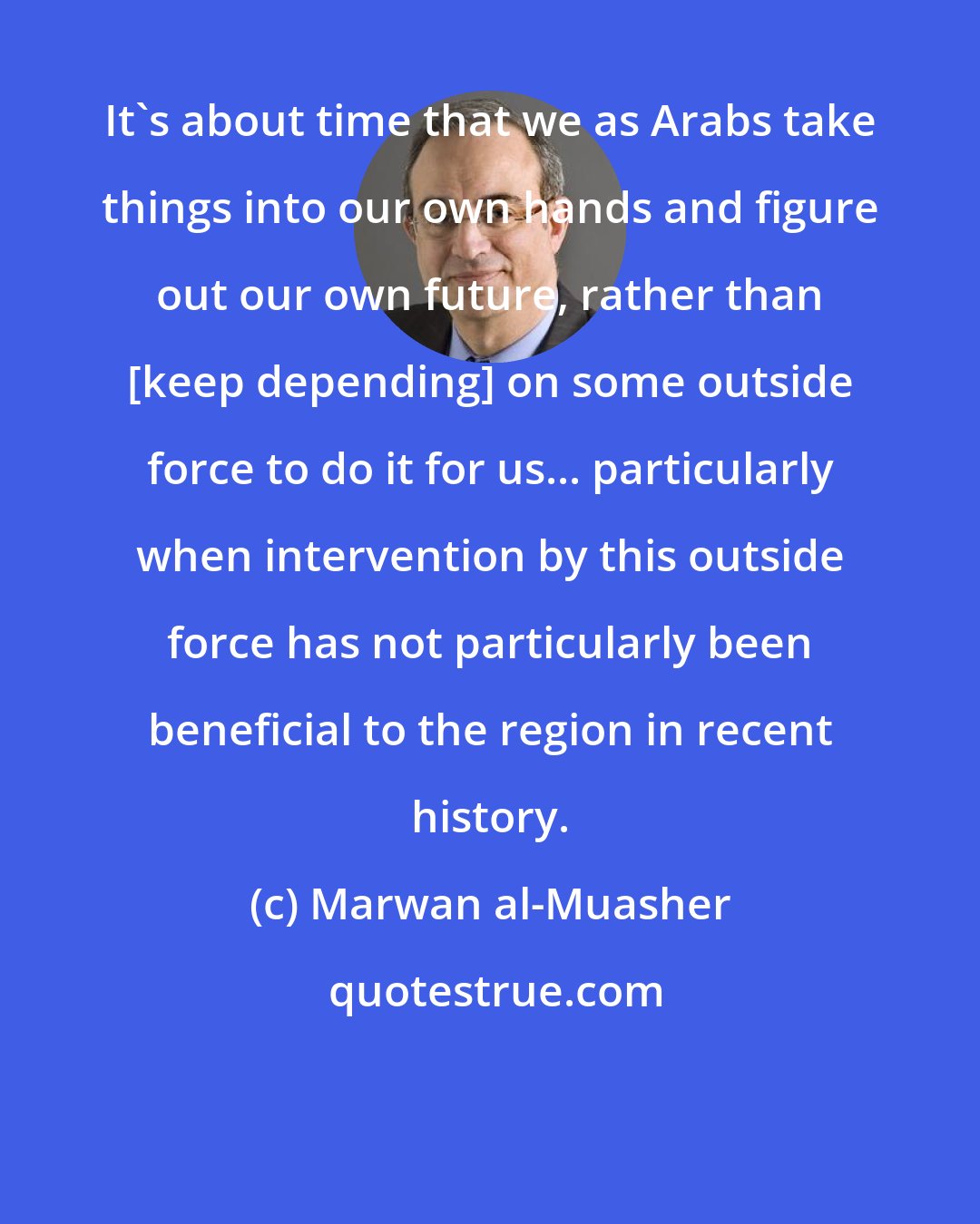 Marwan al-Muasher: It's about time that we as Arabs take things into our own hands and figure out our own future, rather than [keep depending] on some outside force to do it for us... particularly when intervention by this outside force has not particularly been beneficial to the region in recent history.