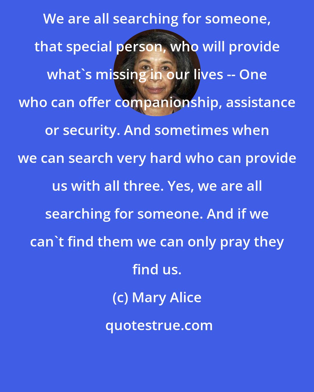 Mary Alice: We are all searching for someone, that special person, who will provide what's missing in our lives -- One who can offer companionship, assistance or security. And sometimes when we can search very hard who can provide us with all three. Yes, we are all searching for someone. And if we can't find them we can only pray they find us.
