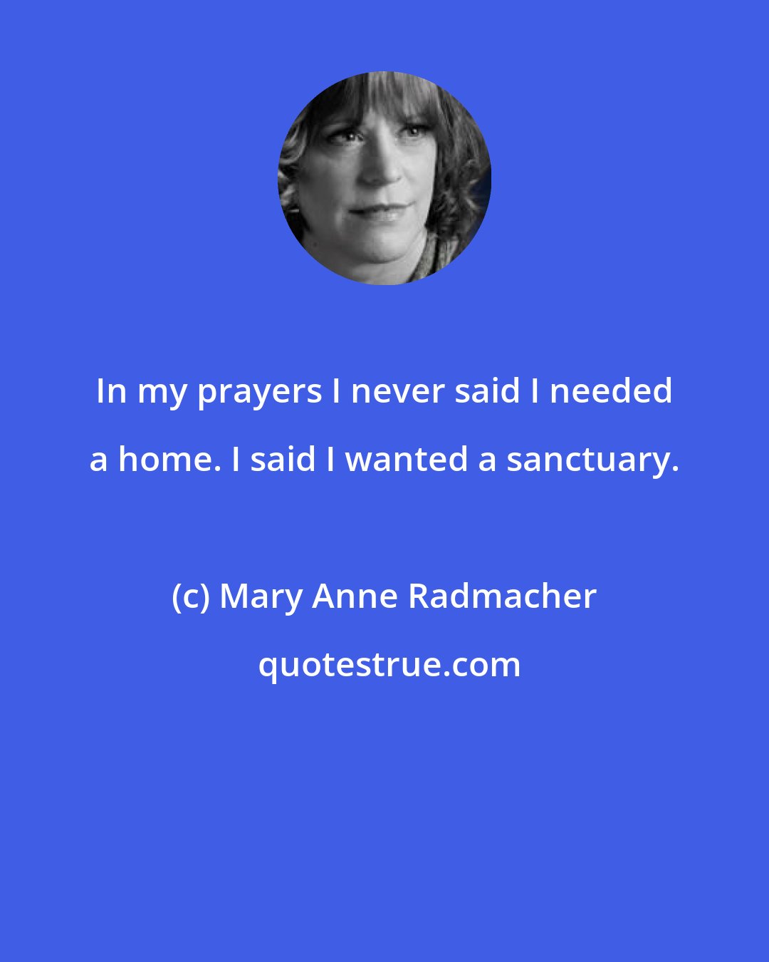 Mary Anne Radmacher: In my prayers I never said I needed a home. I said I wanted a sanctuary.