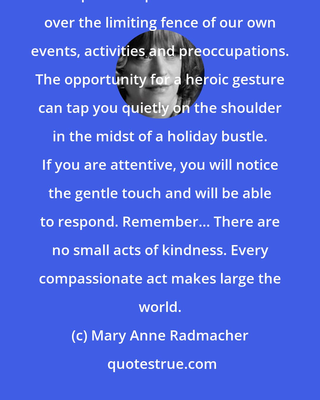 Mary Anne Radmacher: The holiday season promotes a heightened sense of community. It draws our chins up and helps us look above and over the limiting fence of our own events, activities and preoccupations. The opportunity for a heroic gesture can tap you quietly on the shoulder in the midst of a holiday bustle. If you are attentive, you will notice the gentle touch and will be able to respond. Remember... There are no small acts of kindness. Every compassionate act makes large the world.