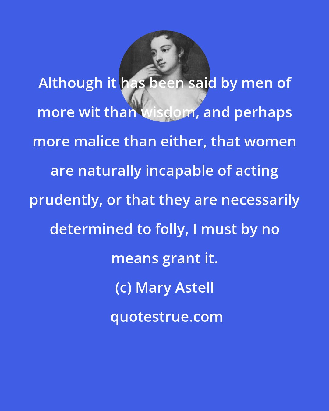 Mary Astell: Although it has been said by men of more wit than wisdom, and perhaps more malice than either, that women are naturally incapable of acting prudently, or that they are necessarily determined to folly, I must by no means grant it.