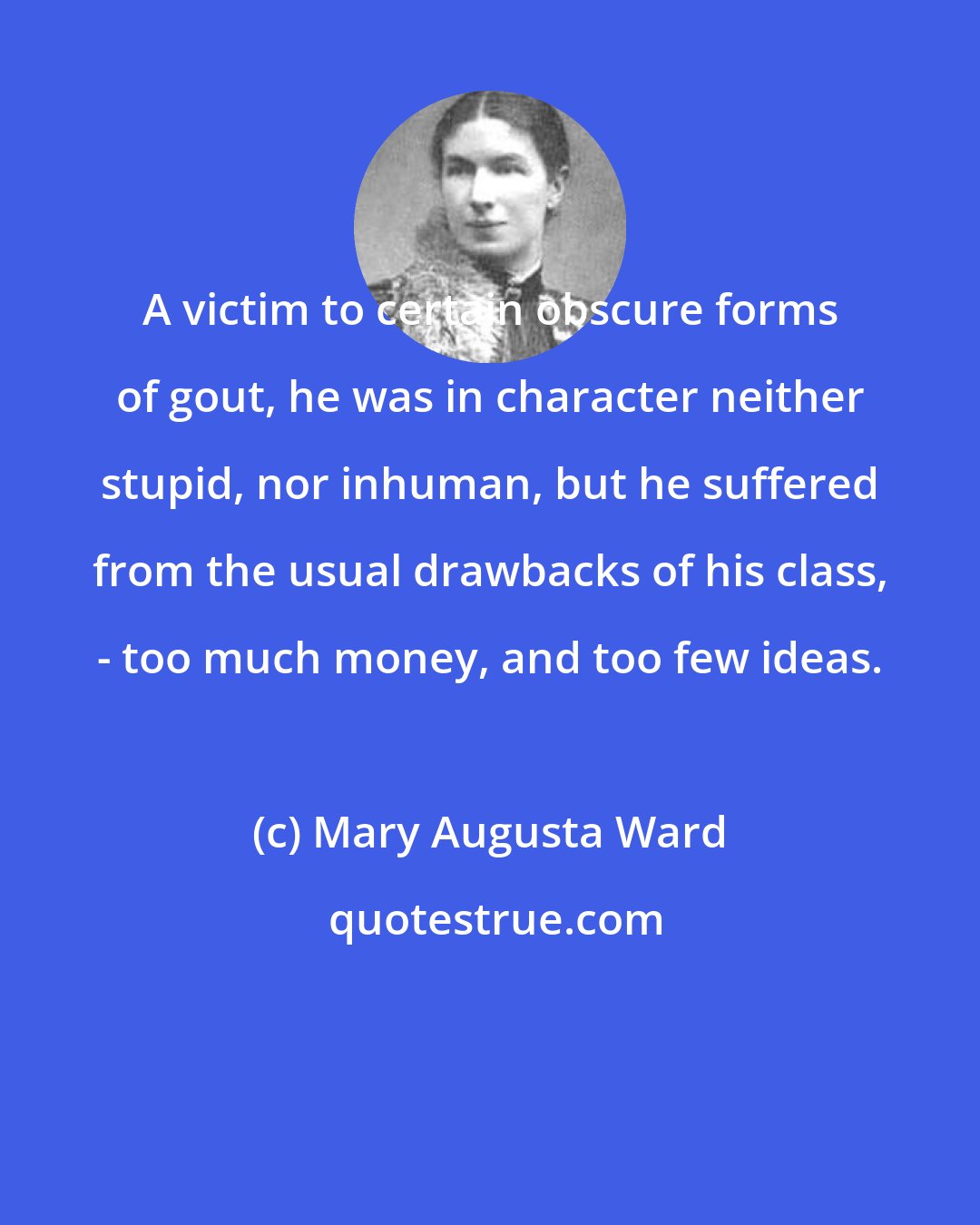 Mary Augusta Ward: A victim to certain obscure forms of gout, he was in character neither stupid, nor inhuman, but he suffered from the usual drawbacks of his class, - too much money, and too few ideas.