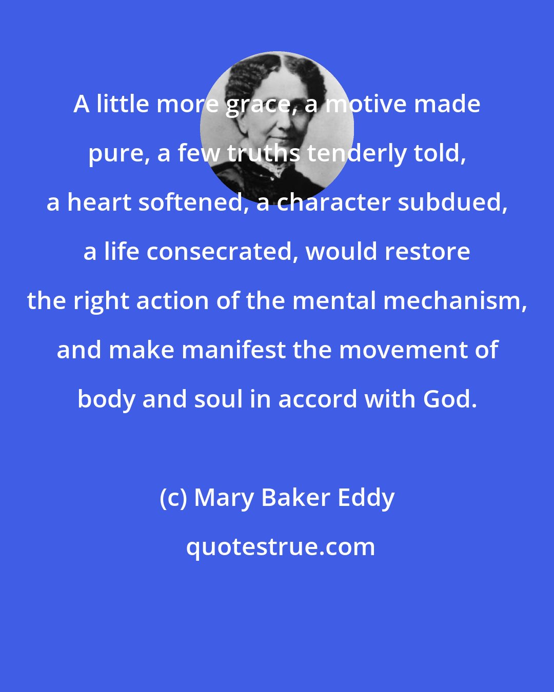 Mary Baker Eddy: A little more grace, a motive made pure, a few truths tenderly told, a heart softened, a character subdued, a life consecrated, would restore the right action of the mental mechanism, and make manifest the movement of body and soul in accord with God.