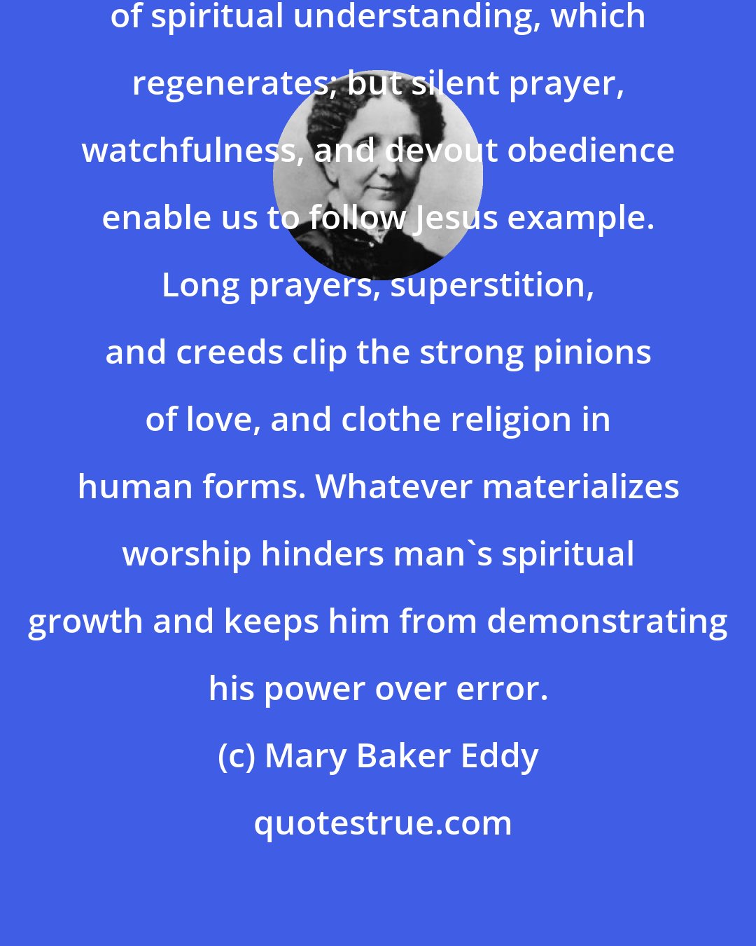 Mary Baker Eddy: Audible prayer can never do the works of spiritual understanding, which regenerates; but silent prayer, watchfulness, and devout obedience enable us to follow Jesus example. Long prayers, superstition, and creeds clip the strong pinions of love, and clothe religion in human forms. Whatever materializes worship hinders man's spiritual growth and keeps him from demonstrating his power over error.