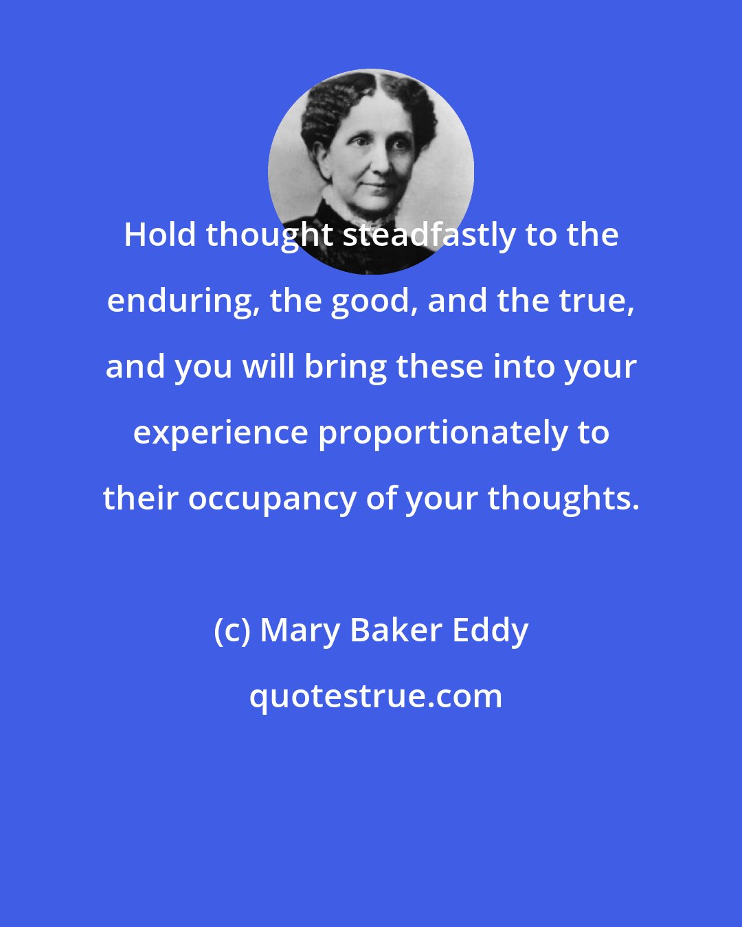 Mary Baker Eddy: Hold thought steadfastly to the enduring, the good, and the true, and you will bring these into your experience proportionately to their occupancy of your thoughts.