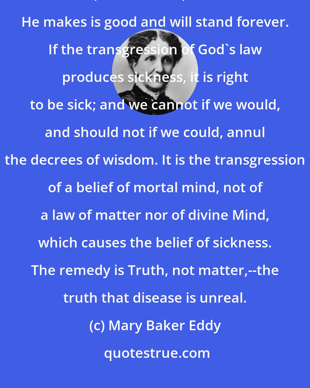 Mary Baker Eddy: If God causes man to be sick, sickness must be good, and its opposite, health, must be evil, for all that He makes is good and will stand forever. If the transgression of God's law produces sickness, it is right to be sick; and we cannot if we would, and should not if we could, annul the decrees of wisdom. It is the transgression of a belief of mortal mind, not of a law of matter nor of divine Mind, which causes the belief of sickness. The remedy is Truth, not matter,--the truth that disease is unreal.